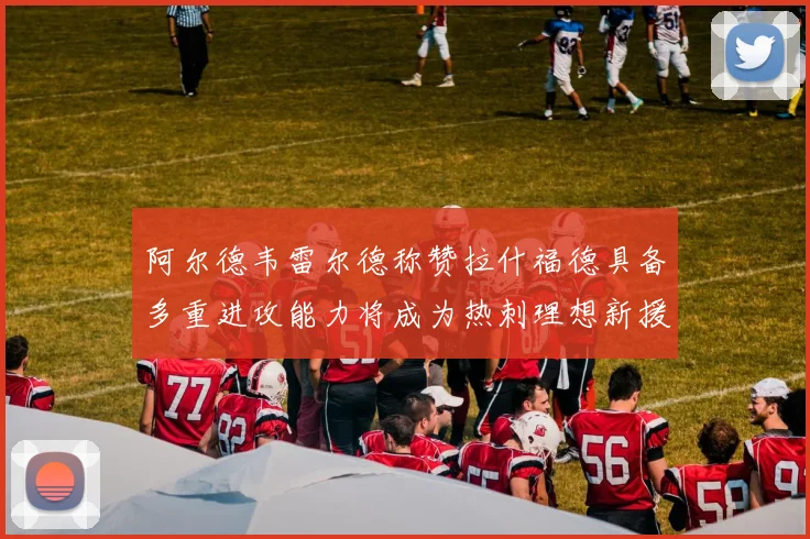 阿尔德韦雷尔德称赞拉什福德具备多重进攻能力将成为热刺理想新援